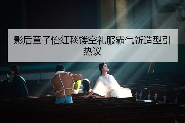 影后章子怡红毯镂空礼服霸气新造型引热议